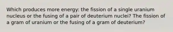 Which produces more energy: the fission of a single uranium nucleus or the fusing of a pair of deuterium nuclei? The fission of a gram of uranium or the fusing of a gram of deuterium?