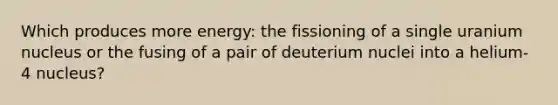 Which produces more energy: the fissioning of a single uranium nucleus or the fusing of a pair of deuterium nuclei into a helium-4 nucleus?