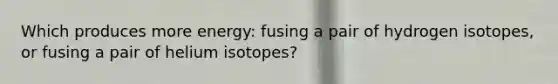 Which produces more energy: fusing a pair of hydrogen isotopes, or fusing a pair of helium isotopes?