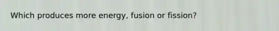 Which produces more energy, fusion or fission?