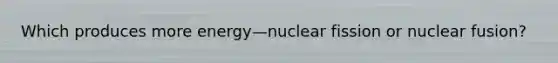 Which produces more energy—nuclear fission or nuclear fusion?