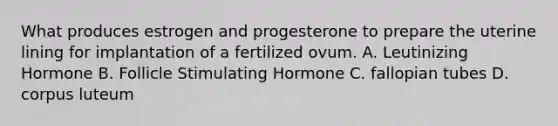 What produces estrogen and progesterone to prepare the uterine lining for implantation of a fertilized ovum. A. Leutinizing Hormone B. Follicle Stimulating Hormone C. fallopian tubes D. corpus luteum