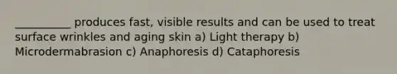 __________ produces fast, visible results and can be used to treat surface wrinkles and aging skin a) Light therapy b) Microdermabrasion c) Anaphoresis d) Cataphoresis