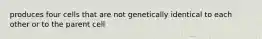 produces four cells that are not genetically identical to each other or to the parent cell