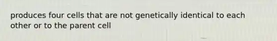 produces four cells that are not genetically identical to each other or to the parent cell