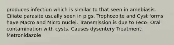 produces infection which is similar to that seen in amebiasis. Ciliate parasite usually seen in pigs. Trophozoite and Cyst forms have Macro and Micro nuclei. Transmission is due to Feco- Oral contamination with cysts. Causes dysentery Treatment: Metronidazole