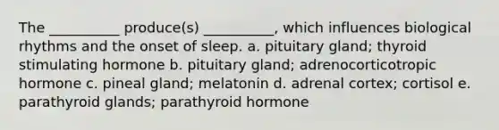 The __________ produce(s) __________, which influences biological rhythms and the onset of sleep. a. pituitary gland; thyroid stimulating hormone b. pituitary gland; adrenocorticotropic hormone c. pineal gland; melatonin d. adrenal cortex; cortisol e. parathyroid glands; parathyroid hormone