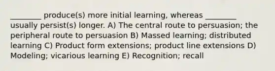 ________ produce(s) more initial learning, whereas ________ usually persist(s) longer. A) The central route to persuasion; the peripheral route to persuasion B) Massed learning; distributed learning C) Product form extensions; product line extensions D) Modeling; vicarious learning E) Recognition; recall