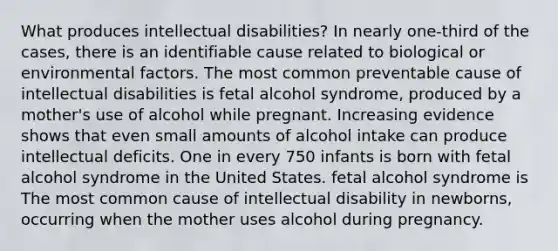 What produces intellectual disabilities? In nearly one-third of the cases, there is an identifiable cause related to biological or environmental factors. The most common preventable cause of intellectual disabilities is fetal alcohol syndrome, produced by a mother's use of alcohol while pregnant. Increasing evidence shows that even small amounts of alcohol intake can produce intellectual deficits. One in every 750 infants is born with fetal alcohol syndrome in the United States. fetal alcohol syndrome is The most common cause of intellectual disability in newborns, occurring when the mother uses alcohol during pregnancy.