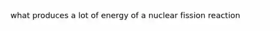 what produces a lot of energy of a nuclear fission reaction