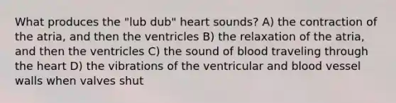 What produces the "lub dub" heart sounds? A) the contraction of the atria, and then the ventricles B) the relaxation of the atria, and then the ventricles C) the sound of blood traveling through the heart D) the vibrations of the ventricular and blood vessel walls when valves shut