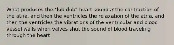 What produces the "lub dub" heart sounds? the contraction of the atria, and then the ventricles the relaxation of the atria, and then the ventricles the vibrations of the ventricular and blood vessel walls when valves shut the sound of blood traveling through the heart