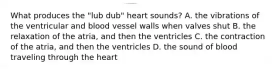 What produces the "lub dub" heart sounds? A. the vibrations of the ventricular and blood vessel walls when valves shut B. the relaxation of the atria, and then the ventricles C. the contraction of the atria, and then the ventricles D. the sound of blood traveling through the heart