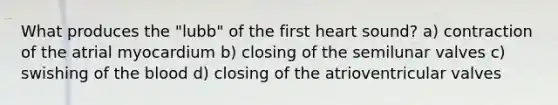 What produces the "lubb" of the first heart sound? a) contraction of the atrial myocardium b) closing of the semilunar valves c) swishing of the blood d) closing of the atrioventricular valves