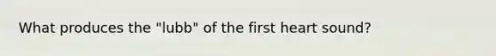 What produces the "lubb" of the first heart sound?