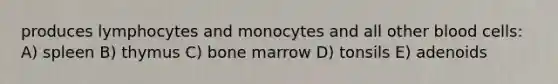 produces lymphocytes and monocytes and all other blood cells: A) spleen B) thymus C) bone marrow D) tonsils E) adenoids