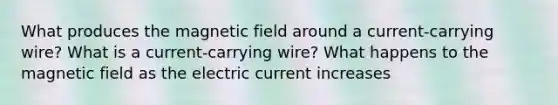 What produces the magnetic field around a current-carrying wire? What is a current-carrying wire? What happens to the magnetic field as the electric current increases