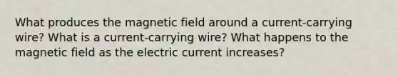 What produces the magnetic field around a current-carrying wire? What is a current-carrying wire? What happens to the magnetic field as the electric current increases?