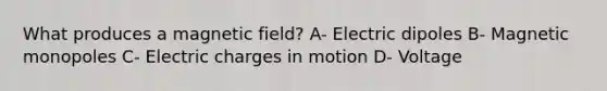 What produces a magnetic field? A- Electric dipoles B- Magnetic monopoles C- Electric charges in motion D- Voltage