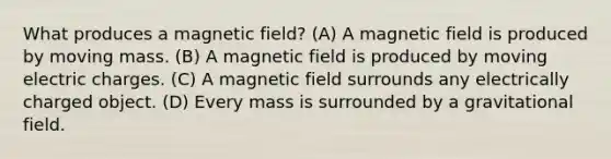 What produces a magnetic field? (A) A magnetic field is produced by moving mass. (B) A magnetic field is produced by moving electric charges. (C) A magnetic field surrounds any electrically charged object. (D) Every mass is surrounded by a gravitational field.