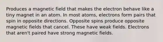 Produces a magnetic field that makes the electron behave like a tiny magnet in an atom. In most atoms, electrons form pairs that spin in opposite directions. Opposite spins produce opposite <a href='https://www.questionai.com/knowledge/kqorUT4tK2-magnetic-fields' class='anchor-knowledge'>magnetic fields</a> that cancel. These have weak fields. Electrons that aren't paired have strong magnetic fields.