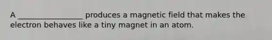 A _________________ produces a magnetic field that makes the electron behaves like a tiny magnet in an atom.