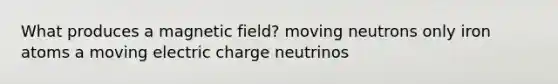 What produces a magnetic field? moving neutrons only iron atoms a moving electric charge neutrinos