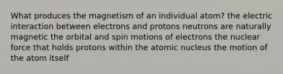 What produces the magnetism of an individual atom? the electric interaction between electrons and protons neutrons are naturally magnetic the orbital and spin motions of electrons the nuclear force that holds protons within the atomic nucleus the motion of the atom itself