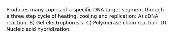 Produces many copies of a specific DNA target segment through a three step cycle of heating, cooling and replication: A) cDNA reaction. B) Gel electrophoresis. C) Polymerase chain reaction. D) Nucleic acid hybridization.