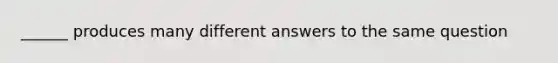 ______ produces many different answers to the same question