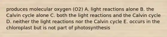 produces molecular oxygen (O2) A. light reactions alone B. the Calvin cycle alone C. both the light reactions and the Calvin cycle D. neither the light reactions nor the Calvin cycle E. occurs in the chloroplast but is not part of photosynthesis