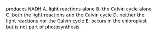 produces NADH A. light reactions alone B. the Calvin cycle alone C. both the light reactions and the Calvin cycle D. neither the light reactions nor the Calvin cycle E. occurs in the chloroplast but is not part of photosynthesis