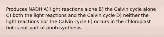 Produces NADH A) light reactions alone B) the Calvin cycle alone C) both the light reactions and the Calvin cycle D) neither the light reactions nor the Calvin cycle E) occurs in the chloroplast but is not part of photosynthesis