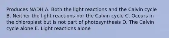 Produces NADH A. Both the light reactions and the Calvin cycle B. Neither the light reactions nor the Calvin cycle C. Occurs in the chloroplast but is not part of photosynthesis D. The Calvin cycle alone E. Light reactions alone