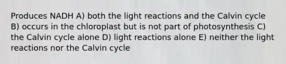 Produces NADH A) both the <a href='https://www.questionai.com/knowledge/kSUoWrrvoC-light-reactions' class='anchor-knowledge'>light reactions</a> and the Calvin cycle B) occurs in the chloroplast but is not part of photosynthesis C) the Calvin cycle alone D) light reactions alone E) neither the light reactions nor the Calvin cycle