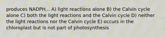 produces NADPH... A) light reactions alone B) the Calvin cycle alone C) both the light reactions and the Calvin cycle D) neither the light reactions nor the Calvin cycle E) occurs in the chloroplast but is not part of photosynthesis