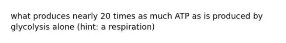 what produces nearly 20 times as much ATP as is produced by glycolysis alone (hint: a respiration)