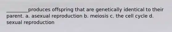 _________produces offspring that are genetically identical to their parent. a. asexual reproduction b. meiosis c. the cell cycle d. sexual reproduction