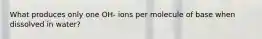 What produces only one OH- ions per molecule of base when dissolved in water?