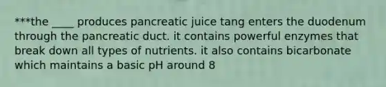 ***the ____ produces pancreatic juice tang enters the duodenum through the pancreatic duct. it contains powerful enzymes that break down all types of nutrients. it also contains bicarbonate which maintains a basic pH around 8