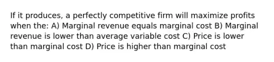 If it produces, a perfectly competitive firm will maximize profits when the: A) Marginal revenue equals marginal cost B) Marginal revenue is lower than average variable cost C) Price is lower than marginal cost D) Price is higher than marginal cost