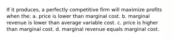 If it produces, a perfectly competitive firm will maximize profits when the: a. price is lower than marginal cost. b. marginal revenue is lower than average variable cost. c. price is higher than marginal cost. d. marginal revenue equals marginal cost.