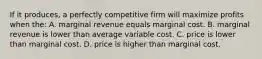 If it produces, a perfectly competitive firm will maximize profits when the: A. marginal revenue equals marginal cost. B. marginal revenue is lower than average variable cost. C. price is lower than marginal cost. D. price is higher than marginal cost.