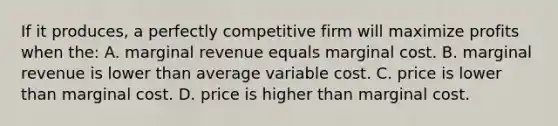 If it produces, a perfectly competitive firm will maximize profits when the: A. marginal revenue equals marginal cost. B. marginal revenue is lower than average variable cost. C. price is lower than marginal cost. D. price is higher than marginal cost.