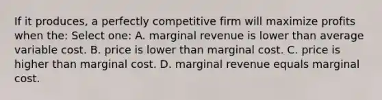 If it produces, a perfectly competitive firm will maximize profits when the: Select one: A. marginal revenue is lower than average variable cost. B. price is lower than marginal cost. C. price is higher than marginal cost. D. marginal revenue equals marginal cost.