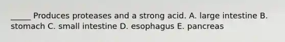 _____ Produces proteases and a strong acid. A. large intestine B. stomach C. small intestine D. esophagus E. pancreas