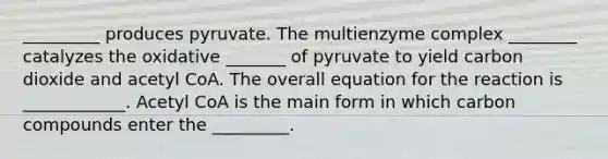 _________ produces pyruvate. The multienzyme complex ________ catalyzes the oxidative _______ of pyruvate to yield carbon dioxide and acetyl CoA. The overall equation for the reaction is ____________. Acetyl CoA is the main form in which carbon compounds enter the _________.