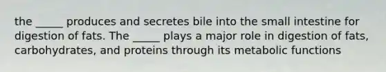 the _____ produces and secretes bile into the small intestine for digestion of fats. The _____ plays a major role in digestion of fats, carbohydrates, and proteins through its metabolic functions
