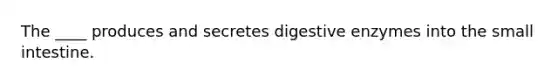 The ____ produces and secretes digestive enzymes into the small intestine.