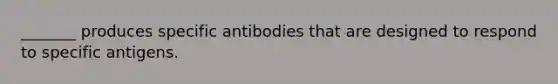 _______ produces specific antibodies that are designed to respond to specific antigens.